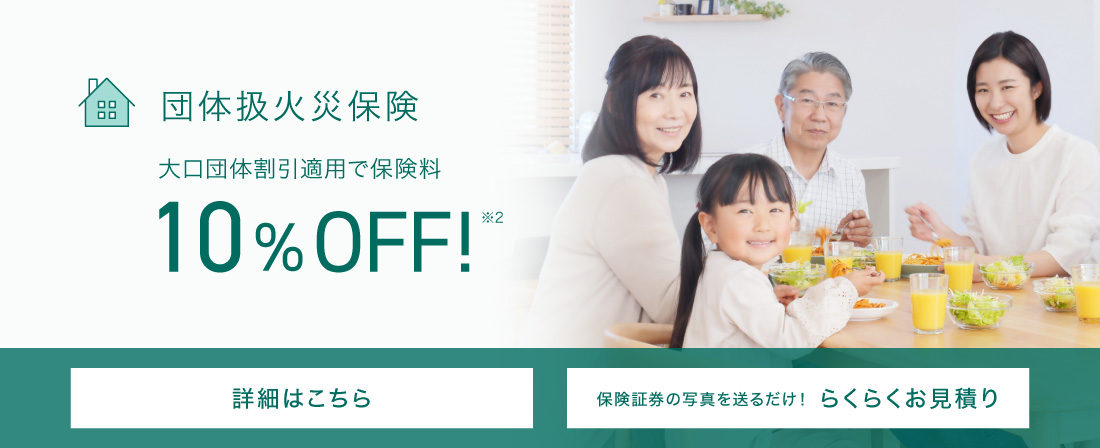 団体扱火災保険 大口団体割引適用で保険料10％OFF※2 詳細はこちら 保険証券の写真を送るだけ！らくらくお見積り