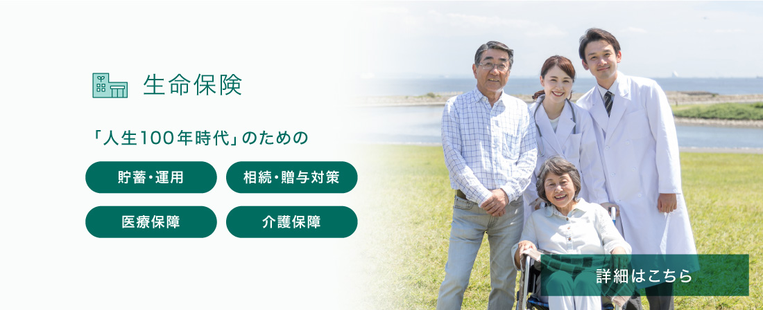 生命保険 「人生100年時代」のための 貯蓄・運用 相続・贈与対策 医療保障 介護保障 詳細はこちら