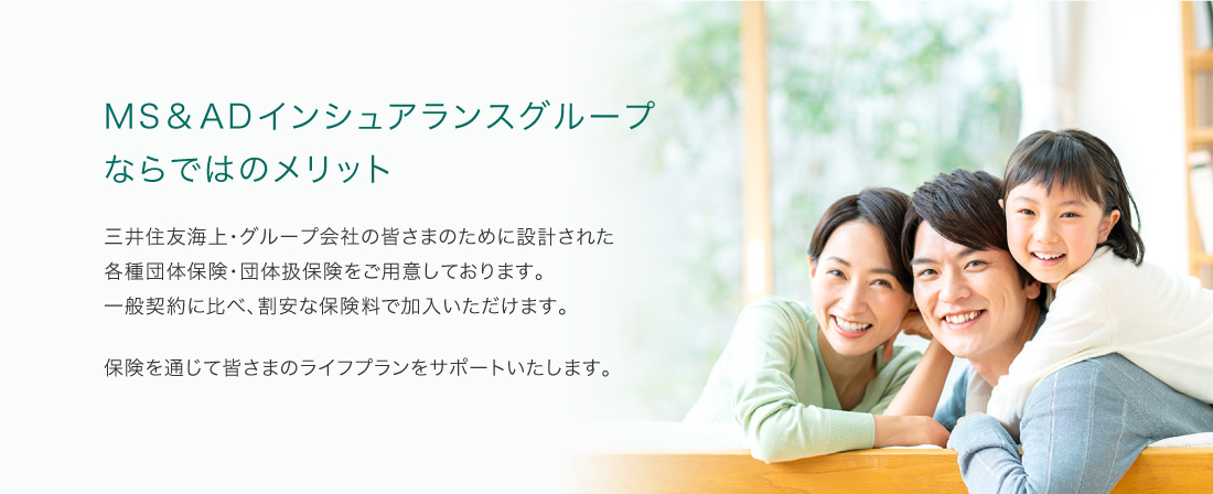 MS&ADインシュアランスグループならではのメリット 三井住友海上・グループ会社の皆さまのために設計された各種団体保険・団体扱保険をご用意しております。一般契約に比べ、割安な保険料で加入いただけます。保険を通じて皆さまのライフプランをサポートします。