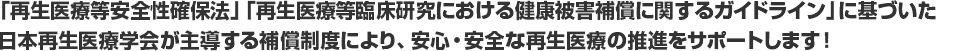 「再生医療等安全性確保法」「再生医療等臨床研究における健康被害補償に関するガイドライン」に基づいた日本再生医療学会が主導する補償保険制度により、安心・安全な再生医療の推進をサポートします！